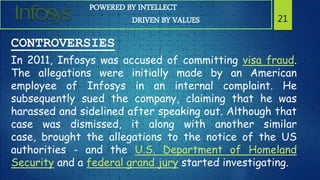POWERED BY INTELLECT
DRIVEN BY VALUES 21
CONTROVERSIES
In 2011, Infosys was accused of committing visa fraud.
The allegations were initially made by an American
employee of Infosys in an internal complaint. He
subsequently sued the company, claiming that he was
harassed and sidelined after speaking out. Although that
case was dismissed, it along with another similar
case, brought the allegations to the notice of the US
authorities - and the U.S. Department of Homeland
Security and a federal grand jury started investigating.
 