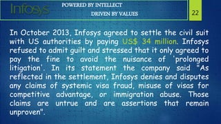 POWERED BY INTELLECT
DRIVEN BY VALUES 22
In October 2013, Infosys agreed to settle the civil suit
with US authorities by paying US$ 34 million. Infosys
refused to admit guilt and stressed that it only agreed to
pay the fine to avoid the nuisance of 'prolonged
litigation'. In its statement the company said "As
reflected in the settlement, Infosys denies and disputes
any claims of systemic visa fraud, misuse of visas for
competitive advantage, or immigration abuse. Those
claims are untrue and are assertions that remain
unproven".
 