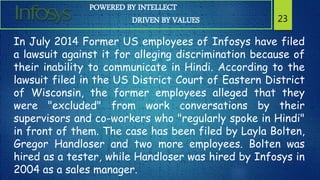 POWERED BY INTELLECT
DRIVEN BY VALUES 23
In July 2014 Former US employees of Infosys have filed
a lawsuit against it for alleging discrimination because of
their inability to communicate in Hindi. According to the
lawsuit filed in the US District Court of Eastern District
of Wisconsin, the former employees alleged that they
were "excluded" from work conversations by their
supervisors and co-workers who "regularly spoke in Hindi"
in front of them. The case has been filed by Layla Bolten,
Gregor Handloser and two more employees. Bolten was
hired as a tester, while Handloser was hired by Infosys in
2004 as a sales manager.
 