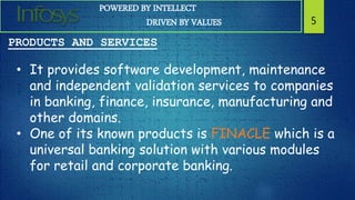 POWERED BY INTELLECT
DRIVEN BY VALUES 5
PRODUCTS AND SERVICES
• It provides software development, maintenance
and independent validation services to companies
in banking, finance, insurance, manufacturing and
other domains.
• One of its known products is FINACLE which is a
universal banking solution with various modules
for retail and corporate banking.
 