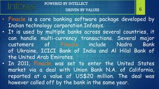 POWERED BY INTELLECT
DRIVEN BY VALUES 6
• Finacle is a core banking software package developed by
Indian technology corporation Infosys.
• It is used by multiple banks across several countries, it
can handle multi-currency transactions. Several major
customers of Finacle include Nadra Bank
of Ukraine, ICICI Bank of India and Al Hilal Bank of
the United Arab Emirates.
• In 2011, Finacle was set to enter the United States
market via a deal with Union Bank N.A. of California,
reported at a value of US$20 million. The deal was
however called off by the bank in the same year.
 