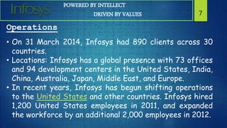 POWERED BY INTELLECT
DRIVEN BY VALUES 7
Operations
• On 31 March 2014, Infosys had 890 clients across 30
countries.
• Locations: Infosys has a global presence with 73 offices
and 94 development centers in the United States, India,
China, Australia, Japan, Middle East, and Europe.
• In recent years, Infosys has begun shifting operations
to the United States and other countries. Infosys hired
1,200 United States employees in 2011, and expanded
the workforce by an additional 2,000 employees in 2012.
 