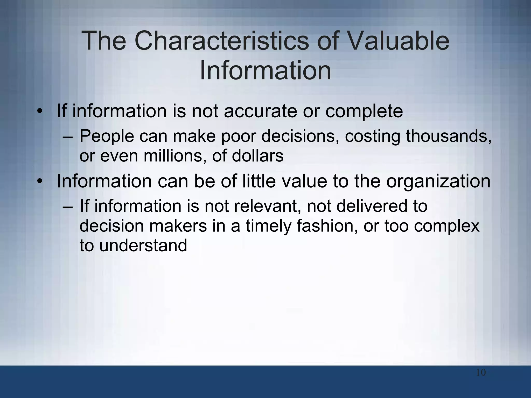 The Characteristics of Valuable Information If information is not accurate or complete People can make poor decisions, costing thousands, or even millions, of dollars Information can be of little value to the organization  If information is not relevant, not delivered to decision makers in a timely fashion, or too complex to understand 