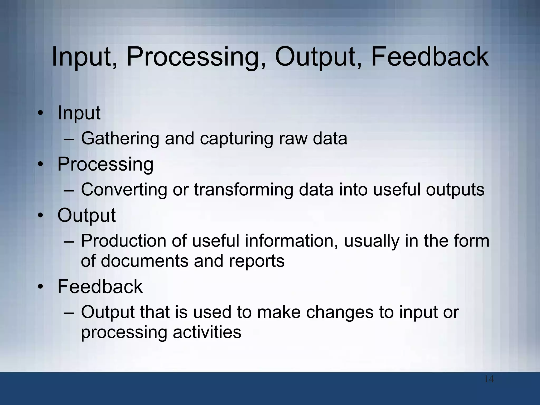 Input, Processing, Output, Feedback Input Gathering and capturing raw data Processing Converting or transforming data into useful outputs Output Production of useful information, usually in the form of documents and reports Feedback Output that is used to make changes to input or processing activities 