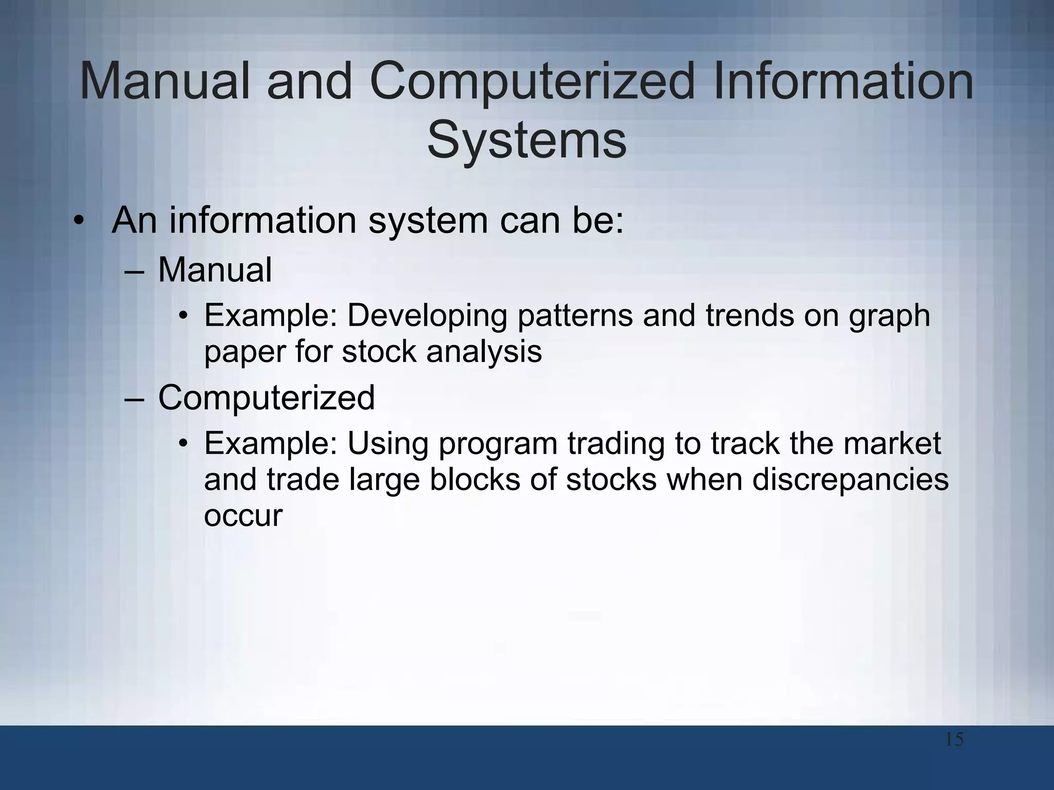 Manual and Computerized Information Systems An information system can be: Manual Example: Developing patterns and trends on graph paper for stock analysis Computerized Example: Using program trading to track the market and trade large blocks of stocks when discrepancies occur  