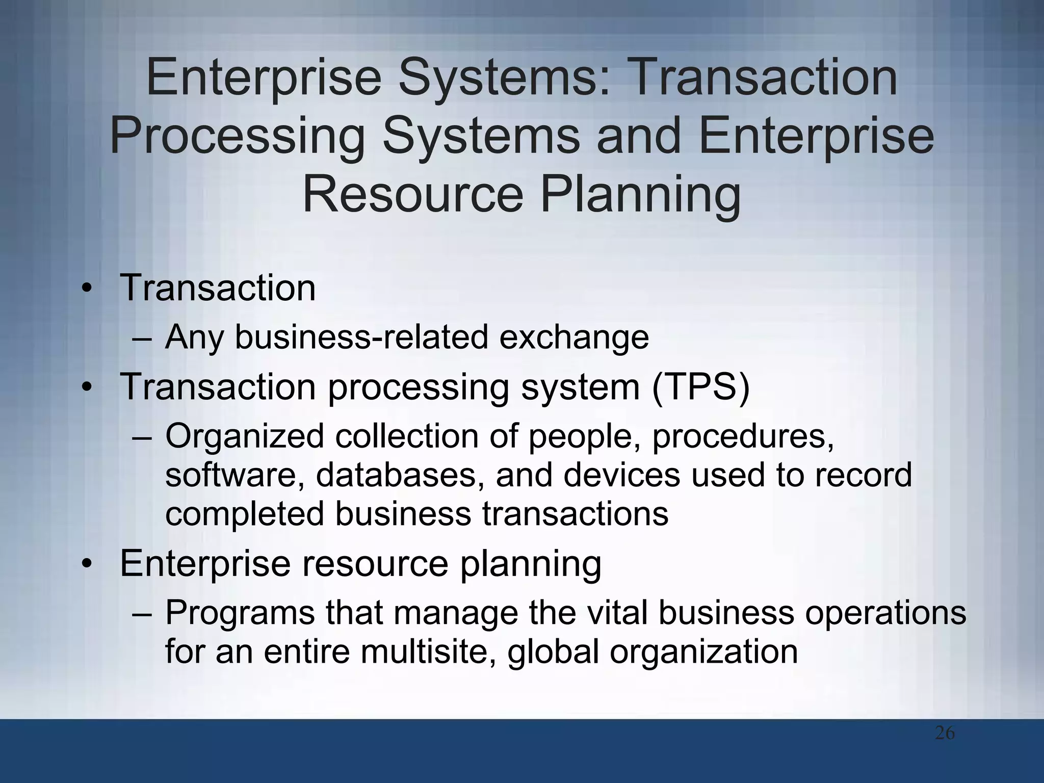 Enterprise Systems: Transaction Processing Systems and Enterprise Resource Planning Transaction  Any business-related exchange Transaction processing system (TPS) Organized collection of people, procedures, software, databases, and devices used to record completed business transactions Enterprise resource planning Programs that manage the vital business operations for an entire multisite, global organization 