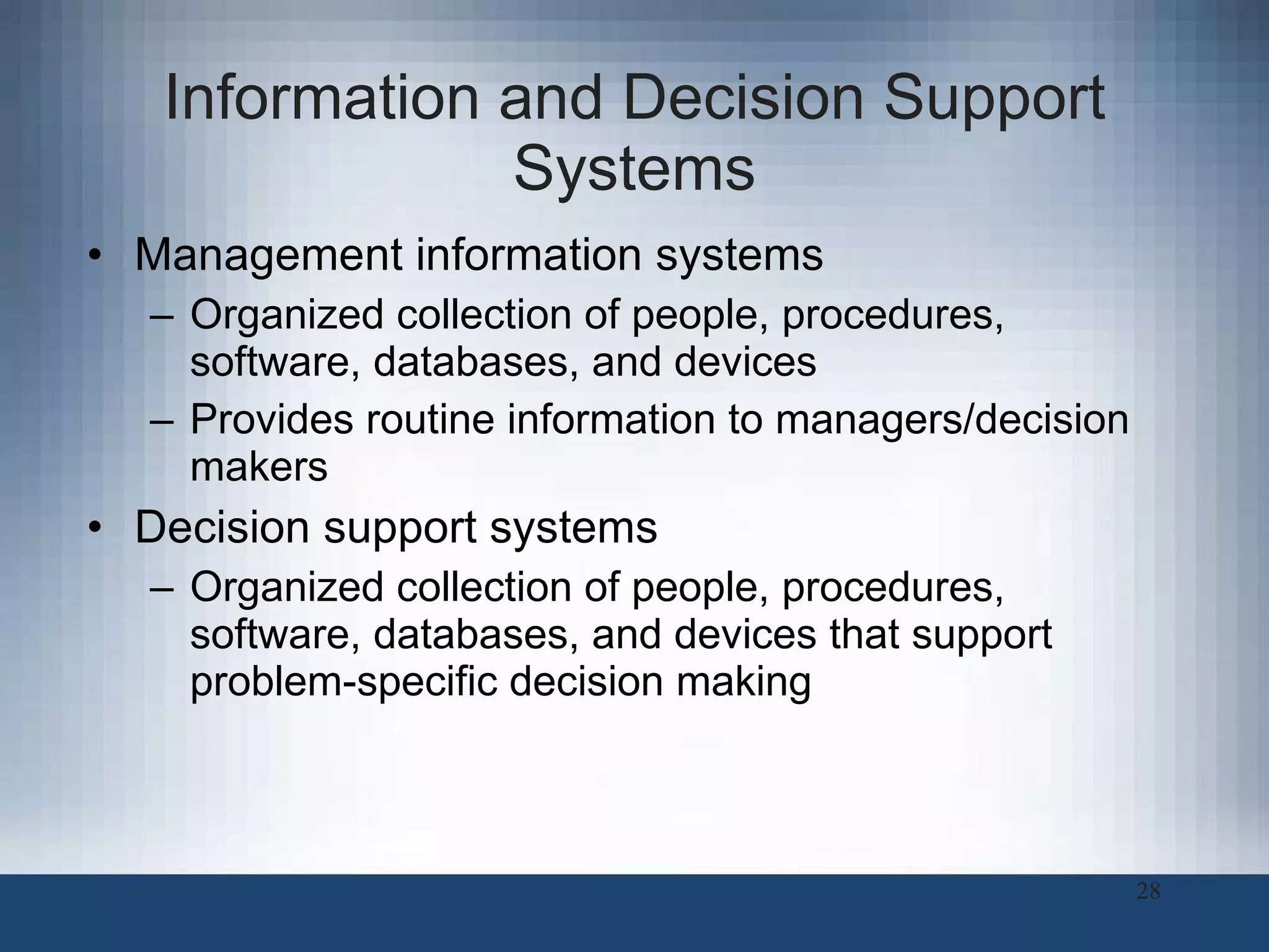 Information and Decision Support Systems Management information systems Organized collection of people, procedures, software, databases, and devices  Provides routine information to managers/decision makers Decision support systems Organized collection of people, procedures, software, databases, and devices that support problem-specific decision making 