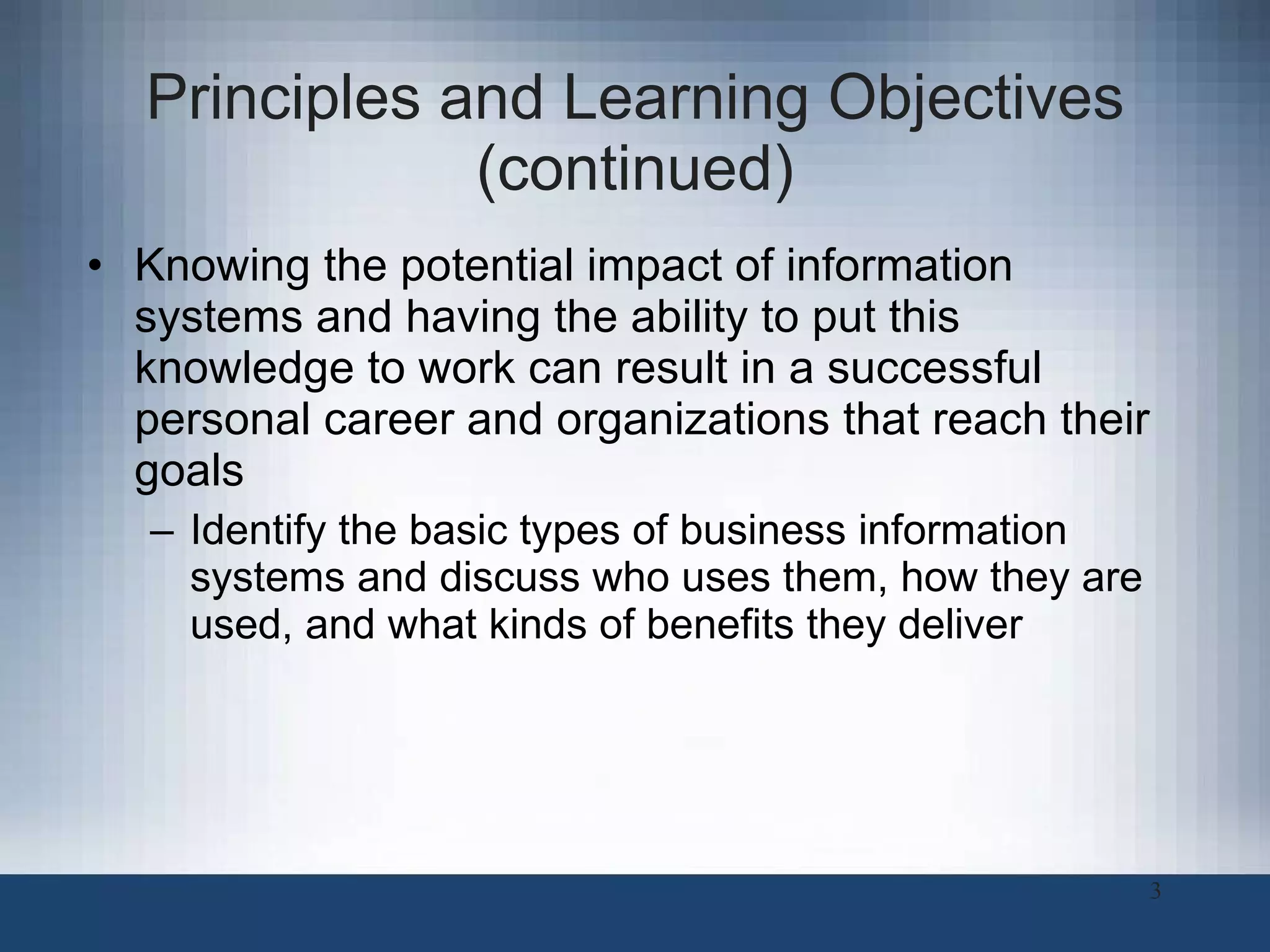 Principles and Learning Objectives (continued) Knowing the potential impact of information systems and having the ability to put this knowledge to work can result in a successful personal career and organizations that reach their goals Identify the basic types of business information systems and discuss who uses them, how they are used, and what kinds of benefits they deliver 