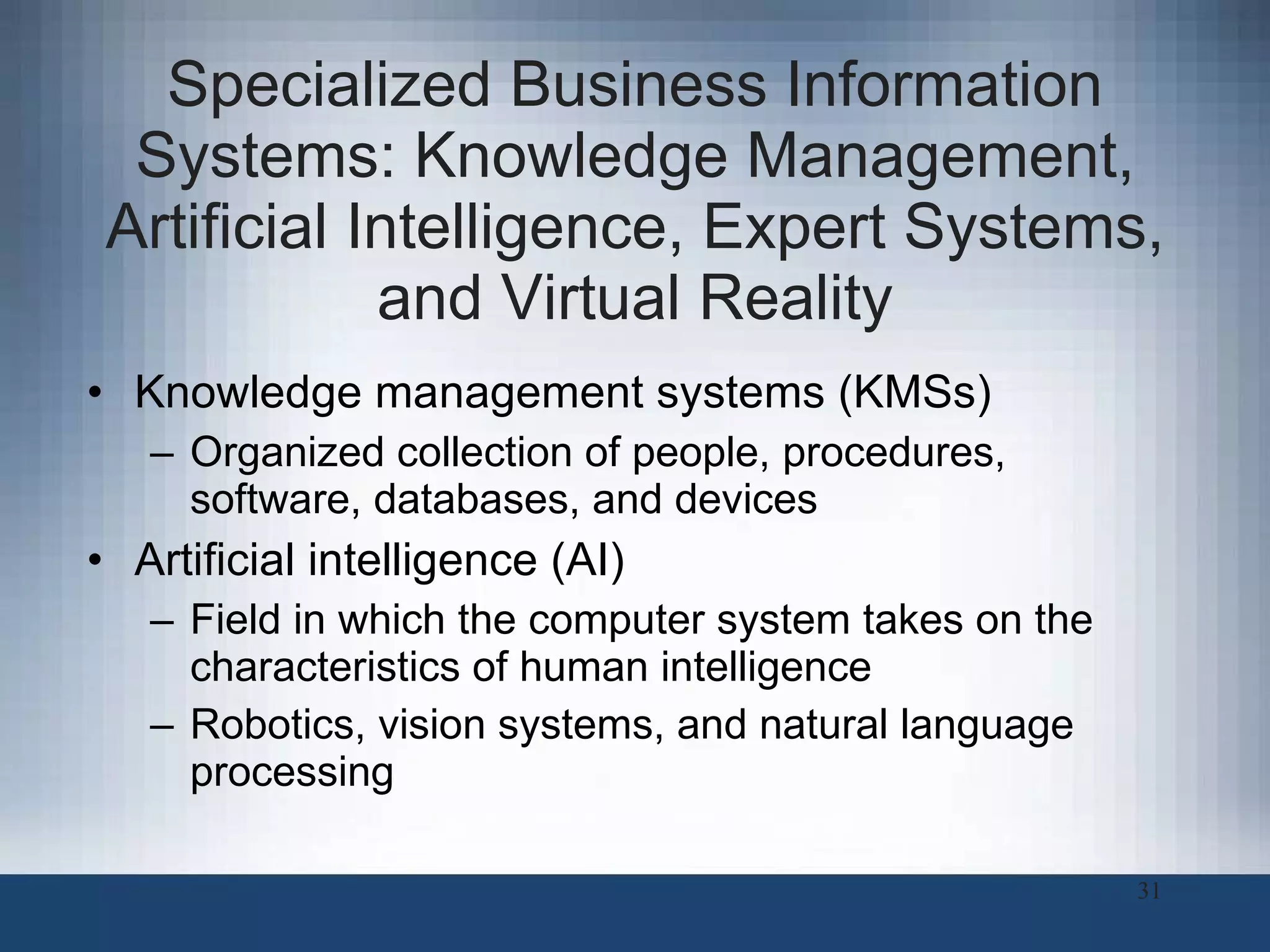 Specialized Business Information Systems: Knowledge Management, Artificial Intelligence, Expert Systems, and Virtual Reality Knowledge management systems (KMSs) Organized collection of people, procedures, software, databases, and devices  Artificial intelligence (AI) Field in which the computer system takes on the characteristics of human intelligence Robotics, vision systems, and natural language processing 