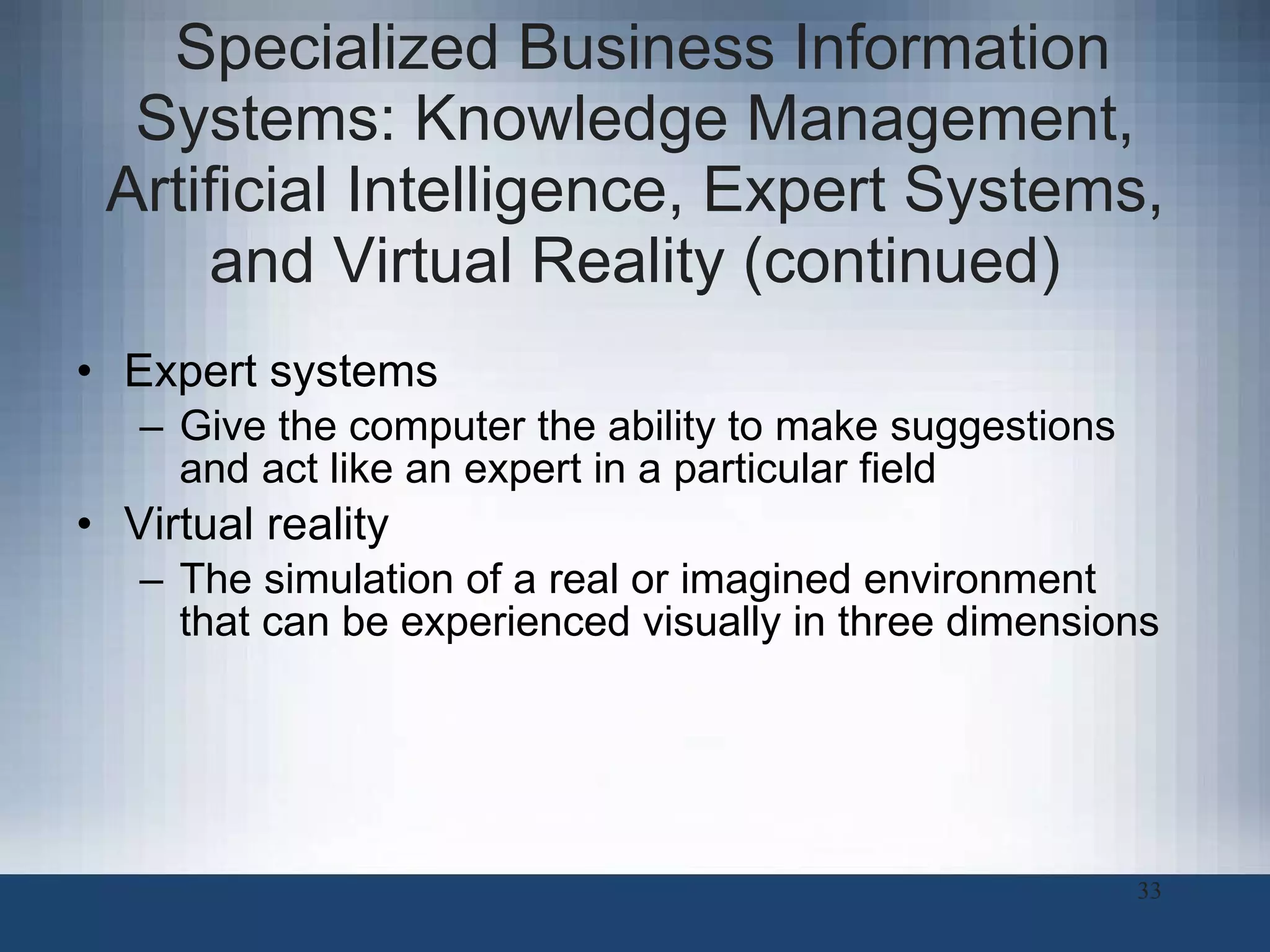 Specialized Business Information Systems: Knowledge Management, Artificial Intelligence, Expert Systems, and Virtual Reality (continued) Expert systems Give the computer the ability to make suggestions and act like an expert in a particular field Virtual reality The simulation of a real or imagined environment that can be experienced visually in three dimensions 