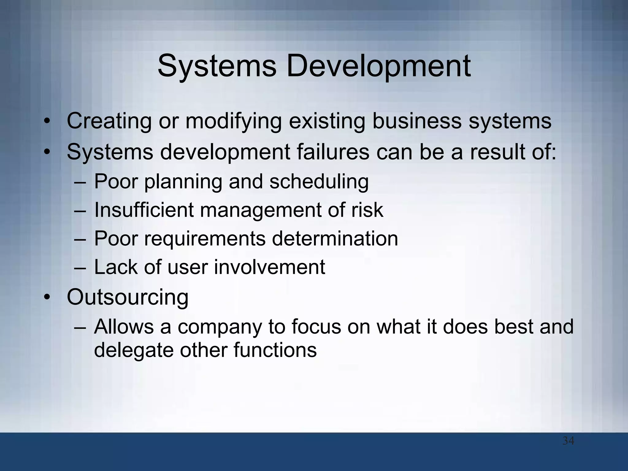 Systems Development Creating or modifying existing business systems Systems development failures can be a result of:  Poor planning and scheduling Insufficient management of risk Poor requirements determination Lack of user involvement Outsourcing Allows a company to focus on what it does best and delegate other functions  