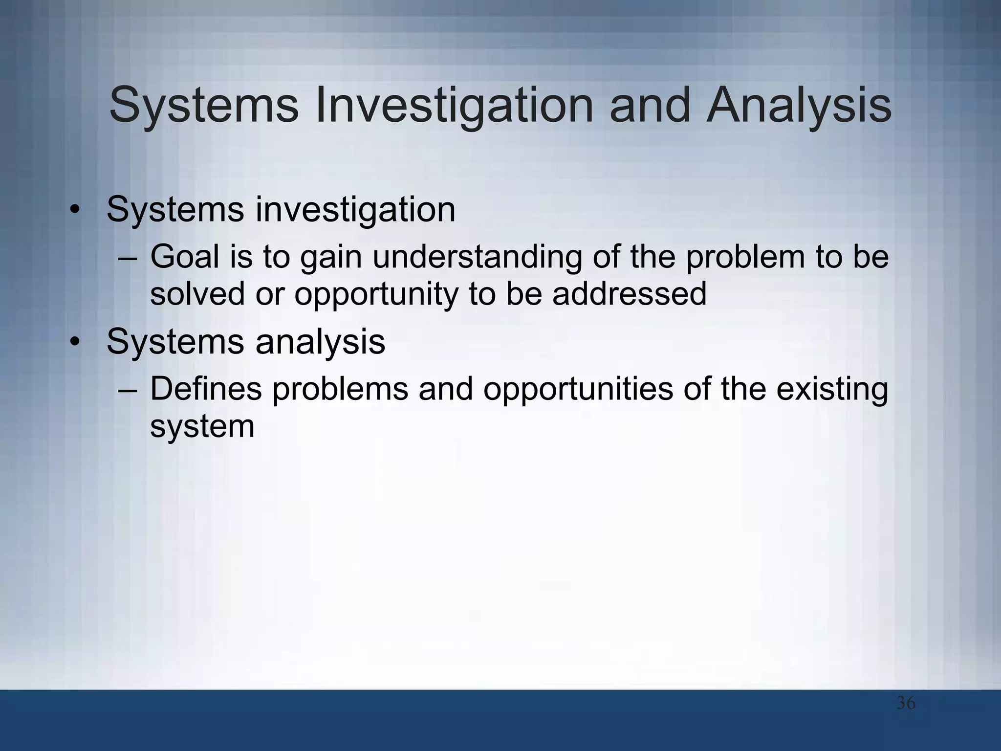 Systems Investigation and Analysis Systems investigation Goal is to gain understanding of the problem to be solved or opportunity to be addressed Systems analysis Defines problems and opportunities of the existing system 