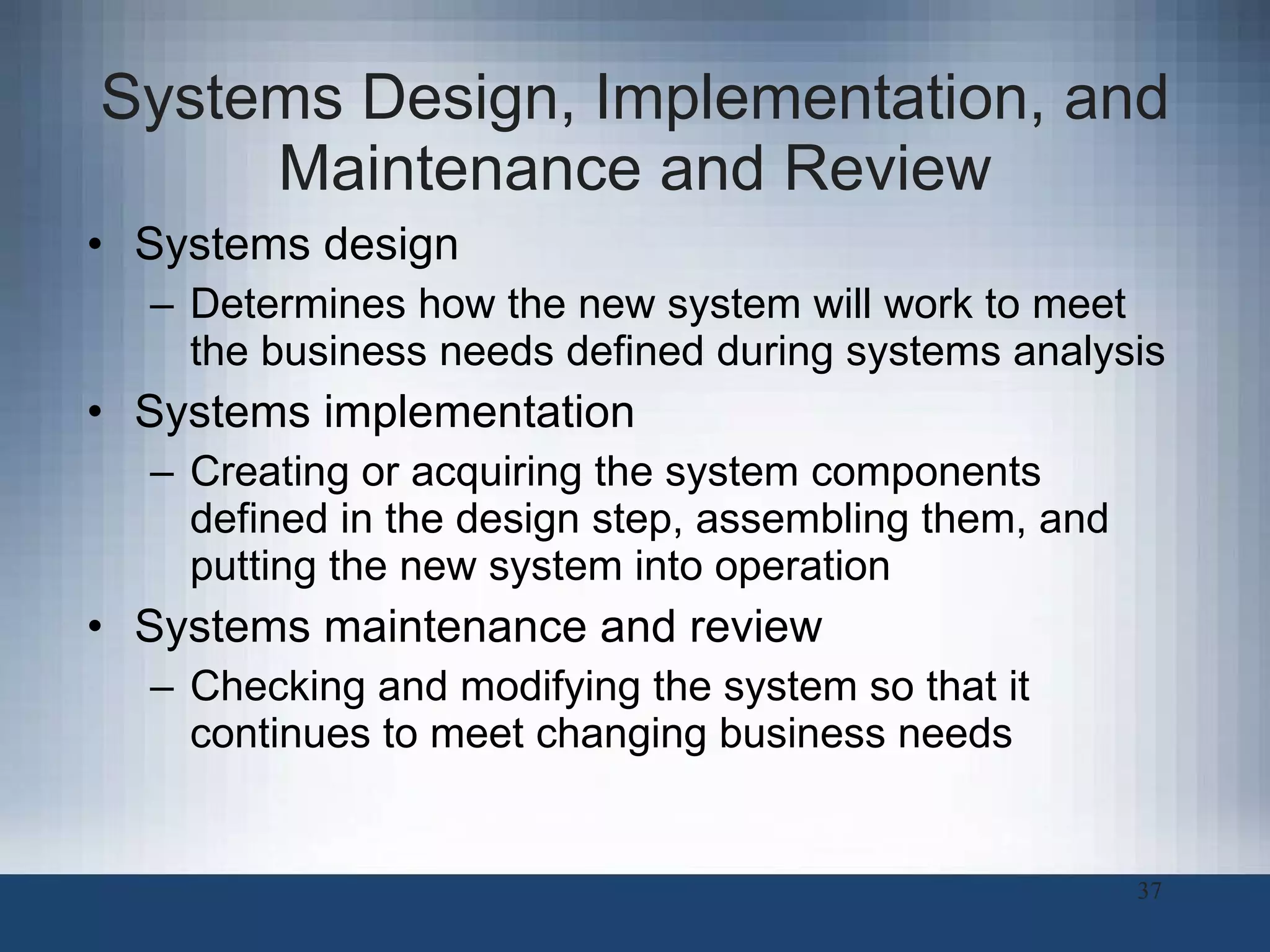 Systems Design, Implementation, and Maintenance and Review Systems design Determines how the new system will work to meet the business needs defined during systems analysis Systems implementation Creating or acquiring the system components defined in the design step, assembling them, and putting the new system into operation Systems maintenance and review Checking and modifying the system so that it continues to meet changing business needs 