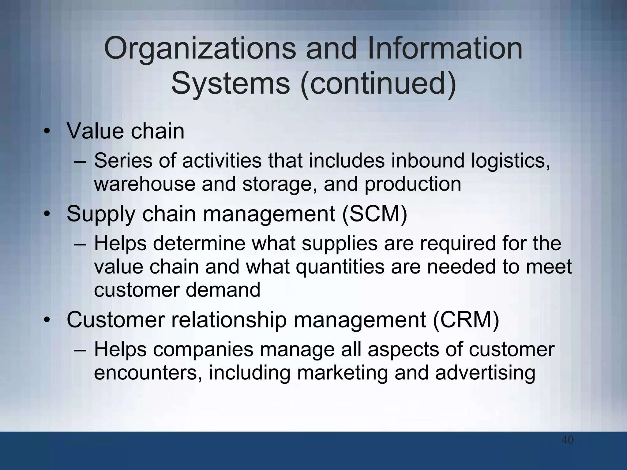 Organizations and Information Systems (continued) Value chain Series of activities that includes inbound logistics, warehouse and storage, and production  Supply chain management (SCM) Helps determine what supplies are required for the value chain and what quantities are needed to meet customer demand Customer relationship management (CRM)   Helps companies manage all aspects of customer encounters, including marketing and advertising 