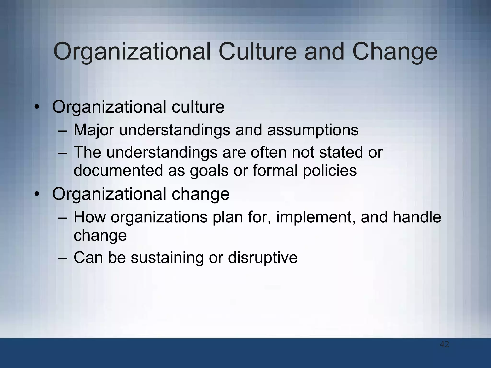Organizational Culture and Change Organizational culture Major understandings and assumptions The understandings are often not stated or documented as goals or formal policies Organizational change How organizations plan for, implement, and handle change Can be sustaining or disruptive  