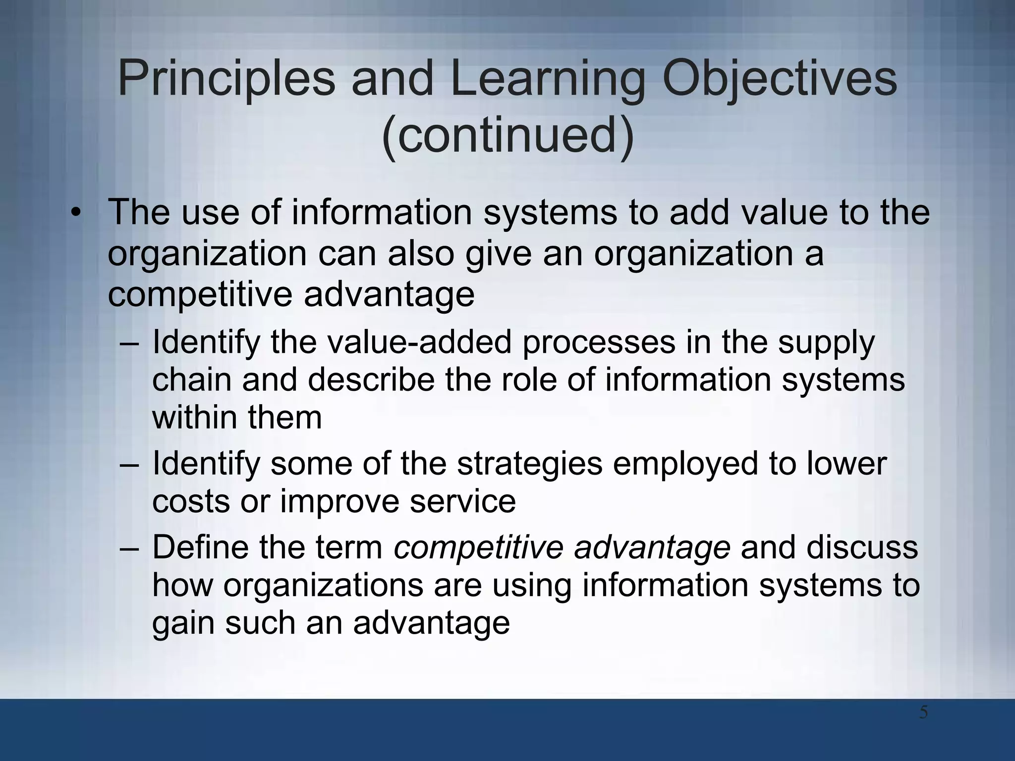 Principles and Learning Objectives (continued) The use of information systems to add value to the organization can also give an organization a competitive advantage Identify the value-added processes in the supply chain and describe the role of information systems within them Identify some of the strategies employed to lower costs or improve service Define the term  competitive advantage  and discuss how organizations are using information systems to gain such an advantage 
