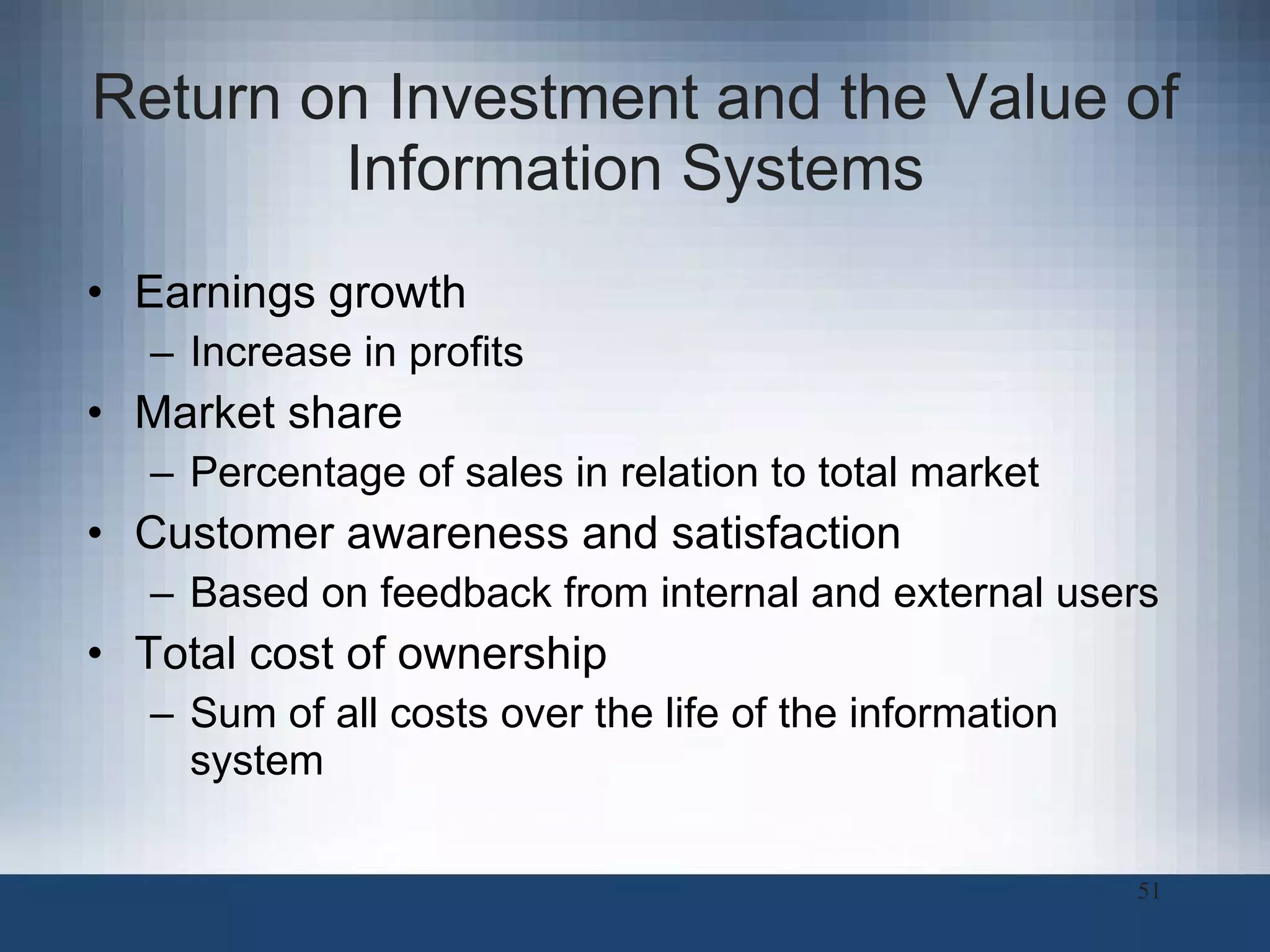 Return on Investment and the Value of Information Systems Earnings growth Increase in profits Market share Percentage of sales in relation to total market Customer awareness and satisfaction Based on feedback from internal and external users Total cost of ownership Sum of all costs over the life of the information system 