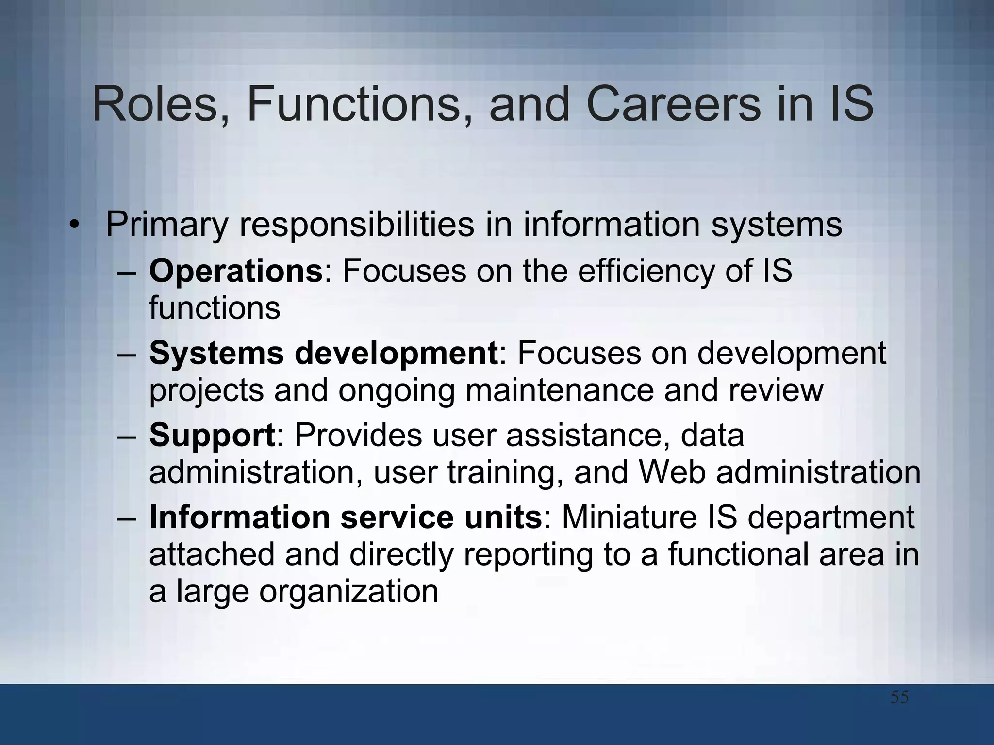 Roles, Functions, and Careers in IS  Primary responsibilities in information systems Operations : Focuses on the efficiency of IS functions Systems development : Focuses on development projects and ongoing maintenance and review Support : Provides user assistance, data administration, user training, and Web administration Information service units : Miniature IS department attached and directly reporting to a functional area in a large organization 