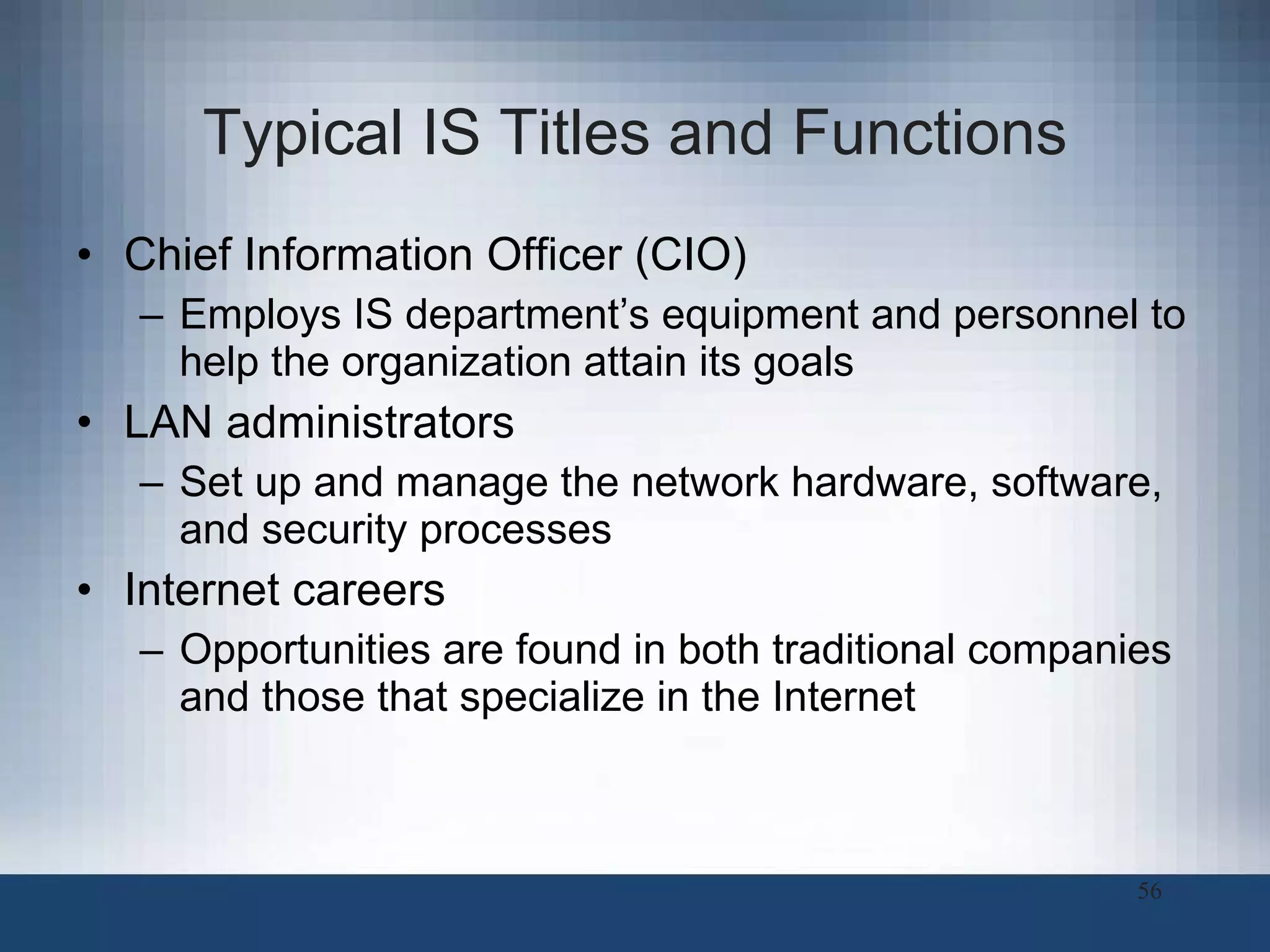 Typical IS Titles and Functions Chief Information Officer (CIO) Employs IS department’s equipment and personnel to help the organization attain its goals LAN administrators Set up and manage the network hardware, software, and security processes  Internet careers Opportunities are found in both traditional companies and those that specialize in the Internet 
