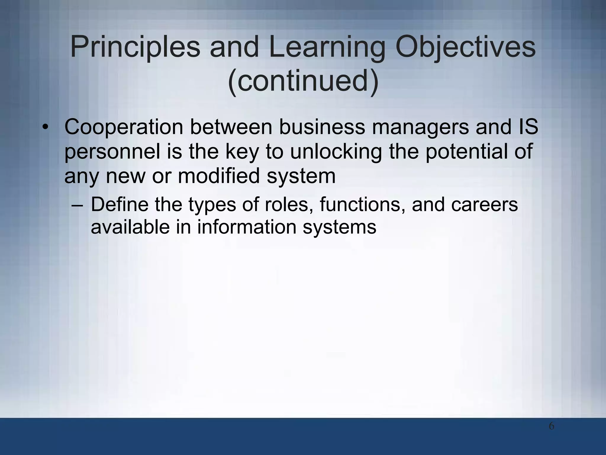 Principles and Learning Objectives (continued) Cooperation between business managers and IS personnel is the key to unlocking the potential of any new or modified system Define the types of roles, functions, and careers available in information systems 