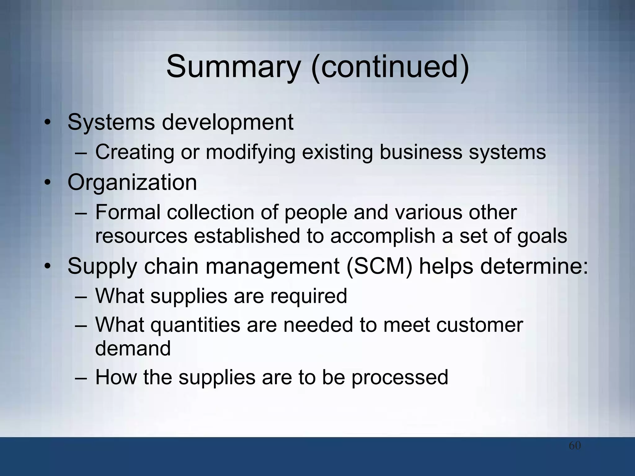 Summary (continued) Systems development  Creating or modifying existing business systems  Organization  Formal collection of people and various other resources established to accomplish a set of goals Supply chain management (SCM) helps determine:  What supplies are required What quantities are needed to meet customer demand How the supplies are to be processed  