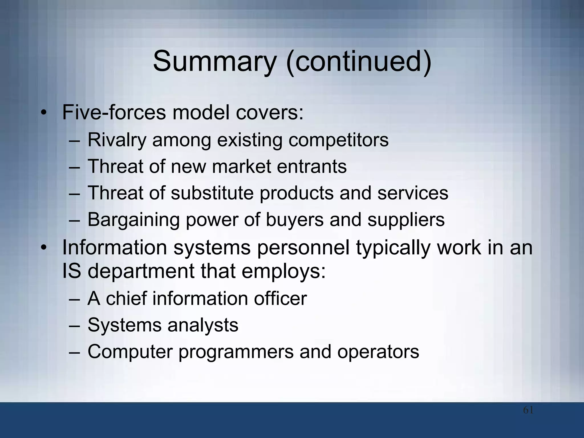 Summary (continued) Five-forces model covers:  Rivalry among existing competitors Threat of new market entrants Threat of substitute products and services Bargaining power of buyers and suppliers Information systems personnel typically work in an IS department that employs: A chief information officer Systems analysts  Computer programmers and operators 