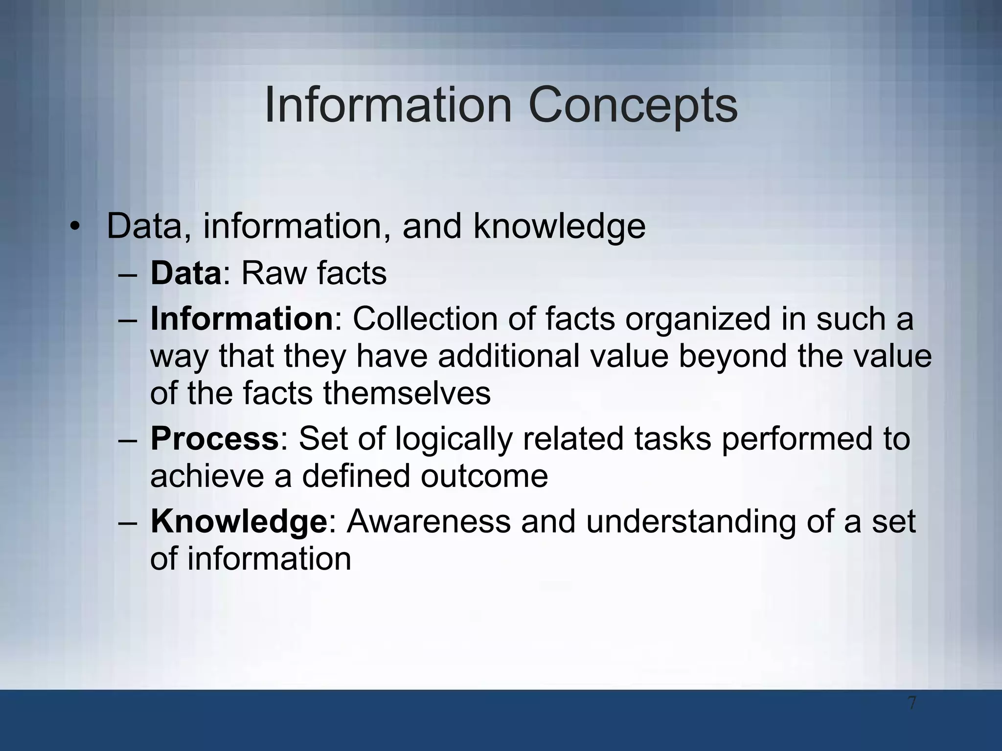 Information Concepts Data, information, and knowledge Data : Raw facts Information :   Collection of facts organized in such a way that they have additional value beyond the value of the facts themselves Process :   Set of logically related tasks performed to achieve a defined outcome Knowledge :   Awareness and understanding of a set of information 