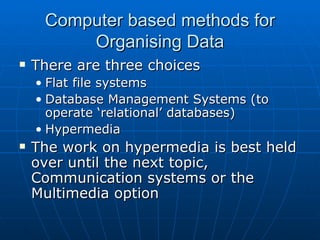 Computer based methods for
         Organising Data
   There are three choices
    • Flat file systems
    • Database Management Systems (to
      operate ‘relational’ databases)
    • Hypermedia
   The work on hypermedia is best held
    over until the next topic,
    Communication systems or the
    Multimedia option
 