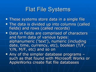 Flat File Systems
   These systems store data in a single file
   The data is divided up into columns (called
    fields) and rows (called records)
   Data in fields are comprised of characters
    and form data of various types:
    alphanumeric (‘text’), numeric (including
    date, time, currency, etc), boolean (T/F,
    Y/N, M/F, etc) and so on
   Any of the simpler database programs –
    such as that found with Microsoft Works or
    AppleWorks create flat file databases
 