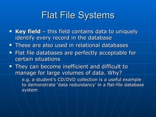 Flat File Systems
   Key field – this field contains data to uniquely
    identify every record in the database
   These are also used in relational databases
   Flat file databases are perfectly acceptable for
    certain situations
   They can become inefficient and difficult to
    manage for large volumes of data. Why?
      e.g. a student’s CD/DVD collection is a useful example
      to demonstrate ‘data redundancy’ in a flat-file database
      system
 