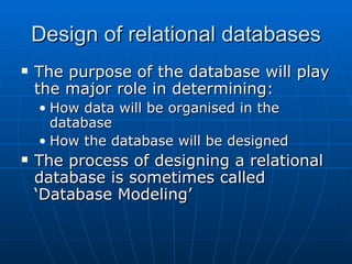 Design of relational databases
   The purpose of the database will play
    the major role in determining:
    • How data will be organised in the
      database
    • How the database will be designed
   The process of designing a relational
    database is sometimes called
    ‘Database Modeling’
 