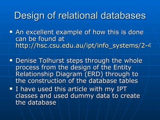 Design of relational databases
   An excellent example of how this is done
    can be found at
    http://hsc.csu.edu.au/ipt/info_systems/2-4/da

   Denise Tolhurst steps through the whole
    process from the design of the Entity
    Relationship Diagram (ERD) through to
    the construction of the database tables
   I have used this article with my IPT
    classes and used dummy data to create
    the database
 