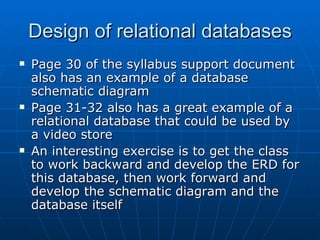 Design of relational databases
   Page 30 of the syllabus support document
    also has an example of a database
    schematic diagram
   Page 31-32 also has a great example of a
    relational database that could be used by
    a video store
   An interesting exercise is to get the class
    to work backward and develop the ERD for
    this database, then work forward and
    develop the schematic diagram and the
    database itself
 