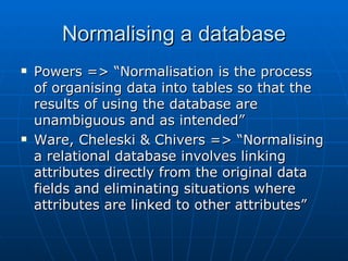 Normalising a database
   Powers => “Normalisation is the process
    of organising data into tables so that the
    results of using the database are
    unambiguous and as intended”
   Ware, Cheleski & Chivers => “Normalising
    a relational database involves linking
    attributes directly from the original data
    fields and eliminating situations where
    attributes are linked to other attributes”
 