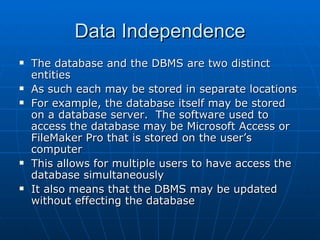 Data Independence
   The database and the DBMS are two distinct
    entities
   As such each may be stored in separate locations
   For example, the database itself may be stored
    on a database server. The software used to
    access the database may be Microsoft Access or
    FileMaker Pro that is stored on the user’s
    computer
   This allows for multiple users to have access the
    database simultaneously
   It also means that the DBMS may be updated
    without effecting the database
 