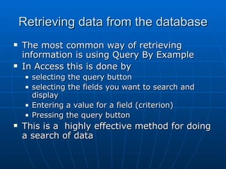 Retrieving data from the database
   The most common way of retrieving
    information is using Query By Example
   In Access this is done by
     • selecting the query button
     • selecting the fields you want to search and
       display
     • Entering a value for a field (criterion)
     • Pressing the query button
   This is a highly effective method for doing
    a search of data
 