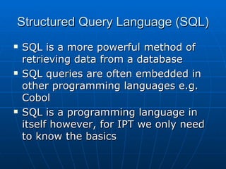 Structured Query Language (SQL)
   SQL is a more powerful method of
    retrieving data from a database
   SQL queries are often embedded in
    other programming languages e.g.
    Cobol
   SQL is a programming language in
    itself however, for IPT we only need
    to know the basics
 