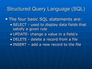 Structured Query Language (SQL)
   The four basic SQL statements are:
    • SELECT - used to display data fields that
      satisfy a given rule
    • UPDATE- change a value in a field/s
    • DELETE - delete a record from a file
    • INSERT – add a new record to the file
 