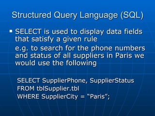Structured Query Language (SQL)
   SELECT is used to display data fields
    that satisfy a given rule
    e.g. to search for the phone numbers
    and status of all suppliers in Paris we
    would use the following

    SELECT SupplierPhone, SupplierStatus
    FROM tblSupplier.tbl
    WHERE SupplierCity = “Paris”;
 