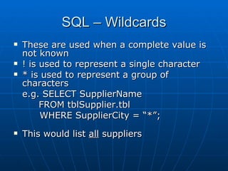 SQL – Wildcards
   These are used when a complete value is
    not known
   ! is used to represent a single character
   * is used to represent a group of
    characters
    e.g. SELECT SupplierName
         FROM tblSupplier.tbl
         WHERE SupplierCity = “*”;
   This would list all suppliers
 