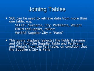 Joining Tables
   SQL can be used to retrieve data from more than
    one table, e.g.
       SELECT Surname, City, PartName, Weight
       FROM tblSupplier, tblPart
       WHERE Supplier.City = “Paris”

   This query displays (selects) the fields Surname
    and City from the Supplier table and PartName
    and Weight from the Part table, on condition that
    the Supplier’s City is Paris
 