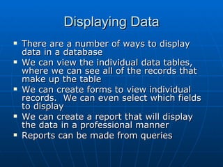 Displaying Data
   There are a number of ways to display
    data in a database
   We can view the individual data tables,
    where we can see all of the records that
    make up the table
   We can create forms to view individual
    records. We can even select which fields
    to display
   We can create a report that will display
    the data in a professional manner
   Reports can be made from queries
 