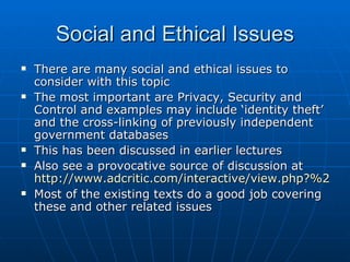 Social and Ethical Issues
   There are many social and ethical issues to
    consider with this topic
   The most important are Privacy, Security and
    Control and examples may include ‘identity theft’
    and the cross-linking of previously independent
    government databases
   This has been discussed in earlier lectures
   Also see a provocative source of discussion at
    http://www.adcritic.com/interactive/view.php?%20id=
   Most of the existing texts do a good job covering
    these and other related issues
 