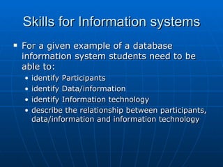 Skills for Information systems
   For a given example of a database
    information system students need to be
    able to:
    •   identify Participants
    •   identify Data/information
    •   identify Information technology
    •   describe the relationship between participants,
        data/information and information technology
 