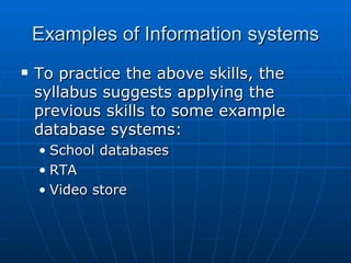 Examples of Information systems
   To practice the above skills, the
    syllabus suggests applying the
    previous skills to some example
    database systems:
    • School databases
    • RTA
    • Video store
 