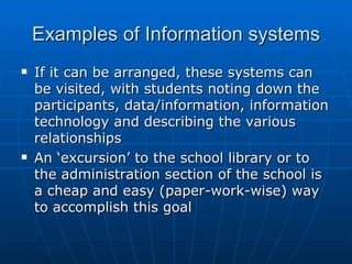 Examples of Information systems
   If it can be arranged, these systems can
    be visited, with students noting down the
    participants, data/information, information
    technology and describing the various
    relationships
   An ‘excursion’ to the school library or to
    the administration section of the school is
    a cheap and easy (paper-work-wise) way
    to accomplish this goal
 