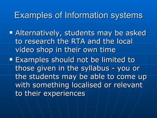 Examples of Information systems
   Alternatively, students may be asked
    to research the RTA and the local
    video shop in their own time
   Examples should not be limited to
    those given in the syllabus - you or
    the students may be able to come up
    with something localised or relevant
    to their experiences
 