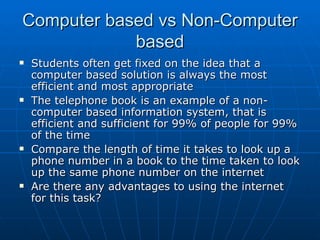 Computer based vs Non-Computer
            based
   Students often get fixed on the idea that a
    computer based solution is always the most
    efficient and most appropriate
   The telephone book is an example of a non-
    computer based information system, that is
    efficient and sufficient for 99% of people for 99%
    of the time
   Compare the length of time it takes to look up a
    phone number in a book to the time taken to look
    up the same phone number on the internet
   Are there any advantages to using the internet
    for this task?
 