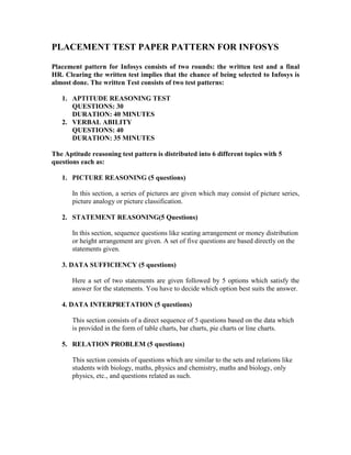 PLACEMENT TEST PAPER PATTERN FOR INFOSYS
Placement pattern for Infosys consists of two rounds: the written test and a final
HR. Clearing the written test implies that the chance of being selected to Infosys is
almost done. The written Test consists of two test patterns:
1. APTITUDE REASONING TEST
QUESTIONS: 30
DURATION: 40 MINUTES
2. VERBAL ABILITY
QUESTIONS: 40
DURATION: 35 MINUTES
The Aptitude reasoning test pattern is distributed into 6 different topics with 5
questions each as:
1. PICTURE REASONING (5 questions)
In this section, a series of pictures are given which may consist of picture series,
picture analogy or picture classification.
2. STATEMENT REASONING(5 Questions)
In this section, sequence questions like seating arrangement or money distribution
or height arrangement are given. A set of five questions are based directly on the
statements given.
3. DATA SUFFICIENCY (5 questions)
Here a set of two statements are given followed by 5 options which satisfy the
answer for the statements. You have to decide which option best suits the answer.
4. DATA INTERPRETATION (5 questions)
This section consists of a direct sequence of 5 questions based on the data which
is provided in the form of table charts, bar charts, pie charts or line charts.
5. RELATION PROBLEM (5 questions)
This section consists of questions which are similar to the sets and relations like
students with biology, maths, physics and chemistry, maths and biology, only
physics, etc., and questions related as such.
 