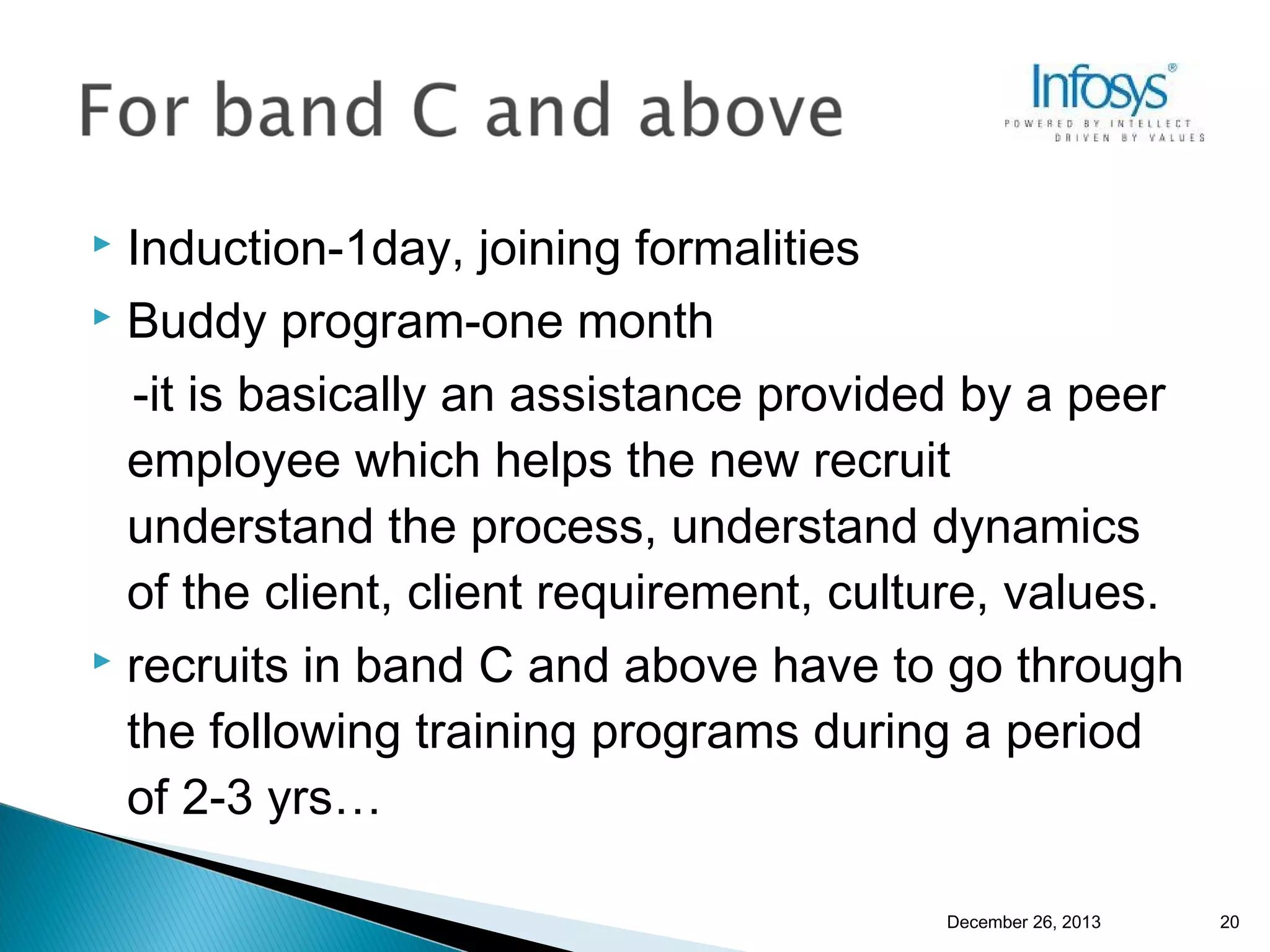 Induction-1day, joining formalities
 Buddy program-one month
-it is basically an assistance provided by a peer
employee which helps the new recruit
understand the process, understand dynamics
of the client, client requirement, culture, values.
 recruits in band C and above have to go through
the following training programs during a period
of 2-3 yrs…


December 26, 2013

20

 